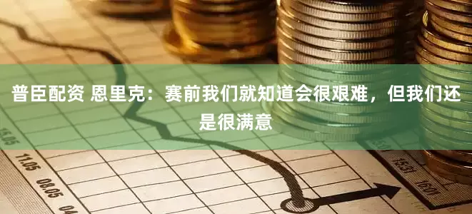 普臣配资 恩里克：赛前我们就知道会很艰难，但我们还是很满意