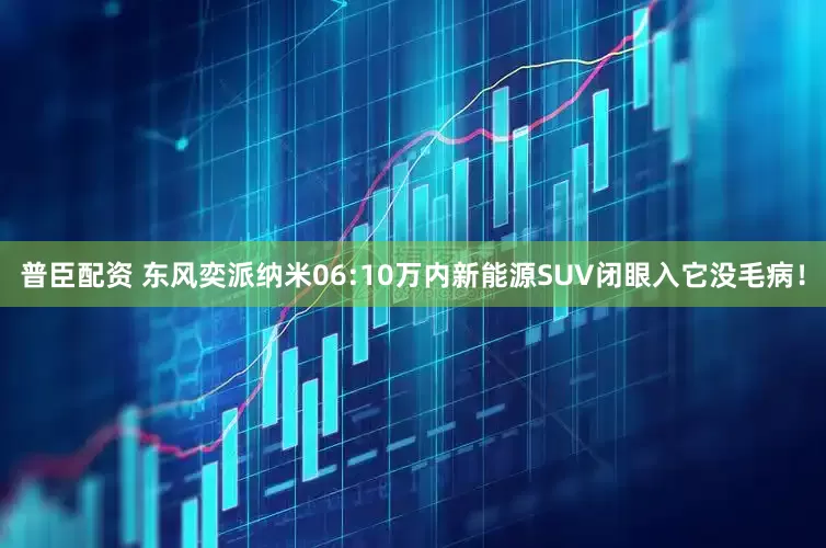 普臣配资 东风奕派纳米06:10万内新能源SUV闭眼入它没毛病！