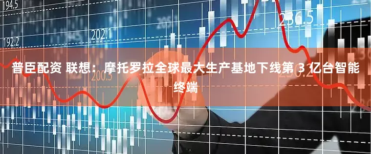 普臣配资 联想：摩托罗拉全球最大生产基地下线第 3 亿台智能终端