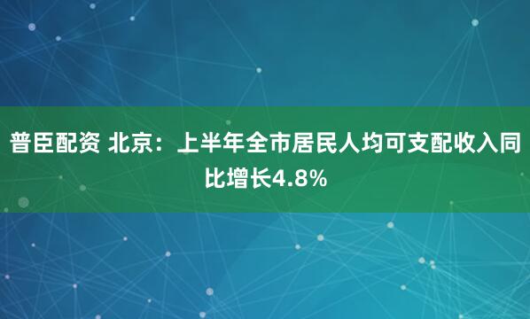 普臣配资 北京：上半年全市居民人均可支配收入同比增长4.8%