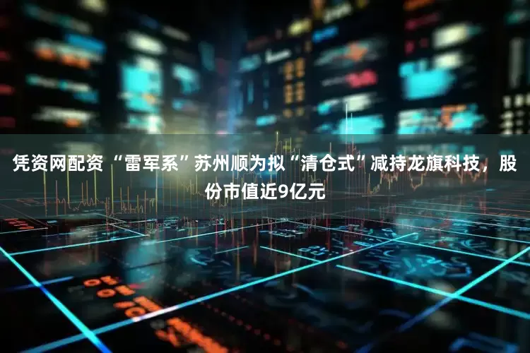 凭资网配资 “雷军系”苏州顺为拟“清仓式”减持龙旗科技，股份市值近9亿元