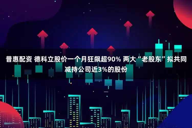 普惠配资 德科立股价一个月狂飙超90% 两大“老股东”拟共同减持公司近3%的股份