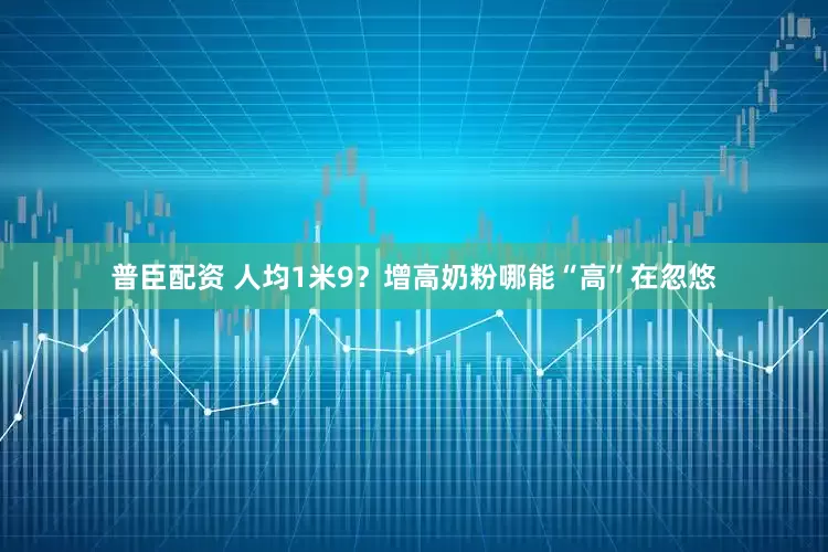 普臣配资 人均1米9？增高奶粉哪能“高”在忽悠