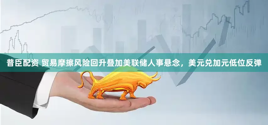 普臣配资 贸易摩擦风险回升叠加美联储人事悬念，美元兑加元低位反弹